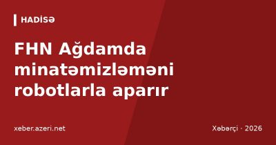 FHN Ağdamda minatəmizləməni robotlarla aparır: vətəndaşlara “112” xəbərdarlığı