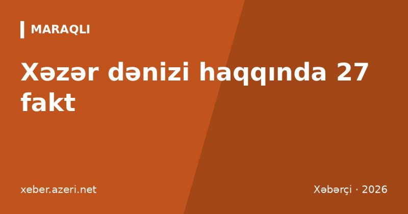 Xəzər dənizi haqqında 27 fakt: dərinlik 1025 m, sahil ölkələri, suyun azalması və Neft Daşları
