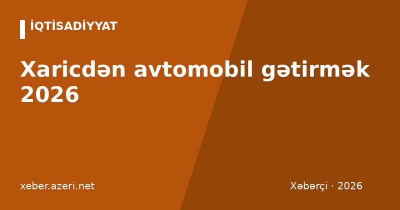 Xaricdən avtomobil gətirmək 2026: gömrük rüsumu, aksiz və ƏDV necə hesablanır