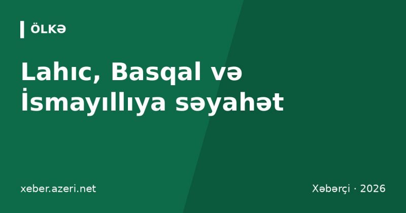 Lahıc, Basqal və İsmayıllıya səyahət: Bakıdan yol, qiymətlər və marşrut 2026