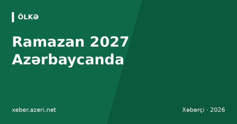 Ramazan 2027 Azərbaycanda: başlanğıc tarixi, Bakı imsak-iftar vaxtları, fitrə məbləği və bayram