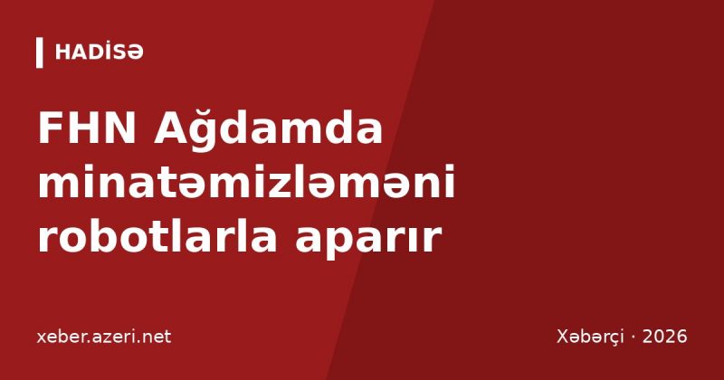 FHN Ağdamda minatəmizləməni robotlarla aparır: vətəndaşlara “112” xəbərdarlığı